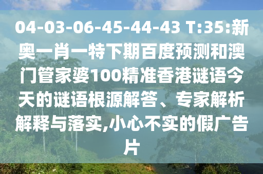 04-03-06-45-44-43 T:35:新奥一肖一特下期百度预测和澳门管家婆100精准香港谜语今天的谜语根源解答、专家解析解释与落实,小心不实的假广告片