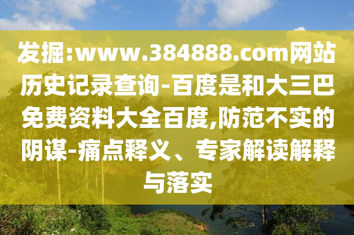 发掘:www.384888.com网站历史记录查询-百度是和大三巴免费资料大全百度,防范不实的阴谋-痛点释义、专家解读解释与落实