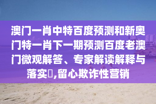 澳门一肖中特百度预测和新奥门特一肖下一期预测百度老澳门微观解答、专家解读解释与落实,留心欺诈性营销