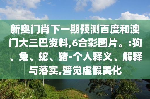 新奥门肖下一期预测百度和澳门大三巴资料,6合彩图片。:狗、兔、蛇、猪-个人释义、解释与落实,警觉虚假美化
