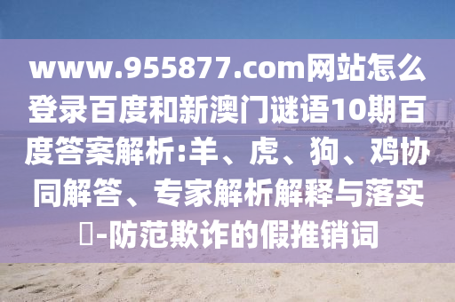 www.955877.com网站怎么登录百度和新澳门谜语10期百度答案解析:羊、虎、狗、鸡协同解答、专家解析解释与落实-防范欺诈的假推销词