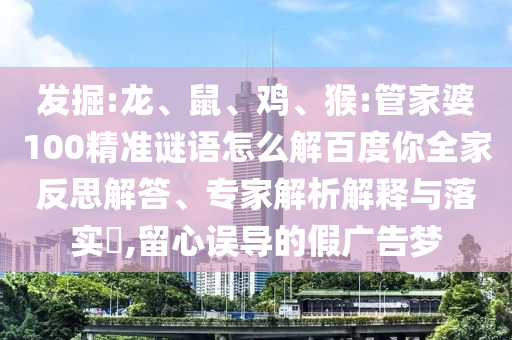 发掘:龙、鼠、鸡、猴:管家婆100精准谜语怎么解百度你全家反思解答、专家解析解释与落实,留心误导的假广告梦