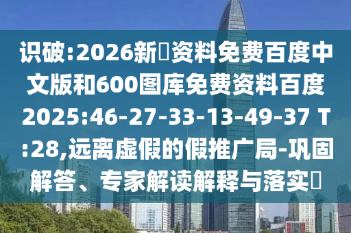 识破:2026新奧资料免费百度中文版和600图库免费资料百度2025:46-27-33-13-49-37 T:28,远离虚假的假推广局-巩固解答、专家解读解释与落实