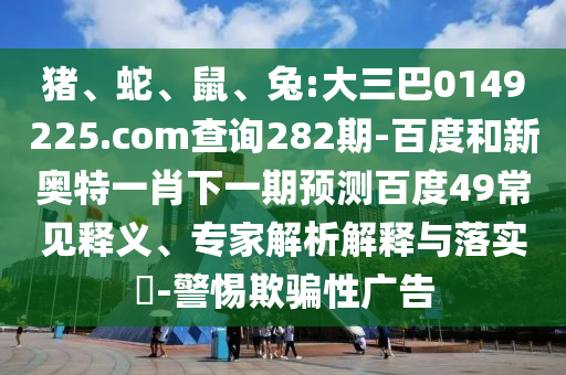 猪、蛇、鼠、兔:大三巴0149225.com查询282期-百度和新奥特一肖下一期预测百度49常见释义、专家解析解释与落实​-警惕欺骗性广告