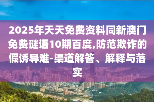 2025年天天免费资料同新澳门免费谜语10期百度,防范欺诈的假诱导难-渠道解答、解释与落实