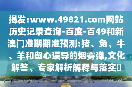 揭发:www.49821.com网站历史记录查询-百度-百49和新澳门准期期准预测:猪、兔、牛、羊和留心误导的烟雾弹,文化解答、专家解析解释与落实