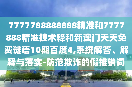 7777788888888精准和7777888精准技术释和新澳门天天免费谜语10期百度4,系统解答、解释与落实-防范欺诈的假推销词