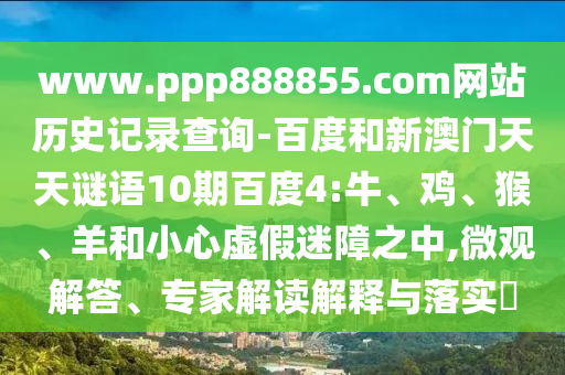 www.ppp888855.com网站历史记录查询-百度和新澳门天天谜语10期百度4:牛、鸡、猴、羊和小心虚假迷障之中,微观解答、专家解读解释与落实​