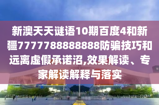 新澳天天谜语10期百度4和新疆7777788888888防骗技巧和远离虚假承诺沼,效果解读、专家解读解释与落实