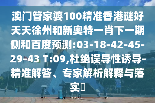 澳门管家婆100精准香港谜好天天徐州和新奥特一肖下一期侧和百度预测:03-18-42-45-29-43 T:09,杜绝误导性诱导-精准解答、专家解析解释与落实