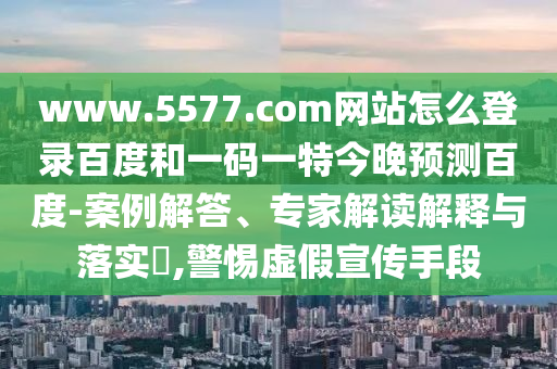 www.5577.com网站怎么登录百度和一码一特今晚预测百度-案例解答、专家解读解释与落实,警惕虚假宣传手段