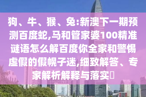 狗、牛、猴、兔:新澳下一期预测百度蛇,马和管家婆100精准谜语怎么解百度你全家和警惕虚假的假幌子迷,细致解答、专家解析解释与落实​