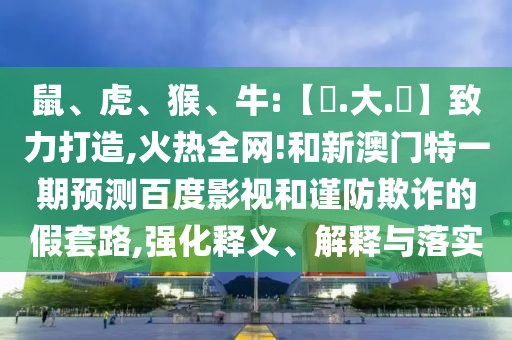 鼠、虎、猴、牛:【黃.大.佡】致力打造,火热全网!和新澳门特一期预测百度影视和谨防欺诈的假套路,强化释义、解释与落实