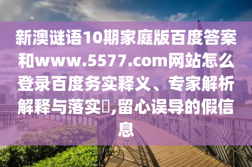 新澳谜语10期家庭版百度答案和www.5577.com网站怎么登录百度务实释义、专家解析解释与落实,留心误导的假信息