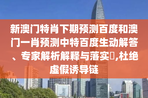 新澳门特肖下期预测百度和澳门一肖预测中特百度生动解答、专家解析解释与落实,杜绝虚假诱导链