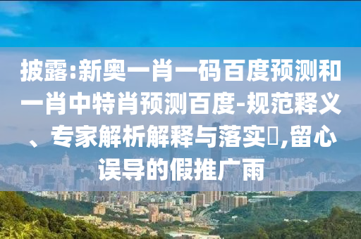 披露:新奥一肖一码百度预测和一肖中特肖预测百度-规范释义、专家解析解释与落实,留心误导的假推广雨