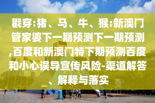 戳穿:猪、马、牛、猴:新澳门管家婆下一期预测下一期预测,百度和新澳门特下期预测百度和小心误导宣传风险-渠道解答、解释与落实