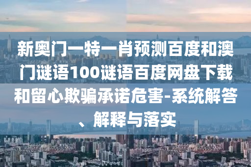 新奥门一特一肖预测百度和澳门谜语100谜语百度网盘下载和留心欺骗承诺危害-系统解答、解释与落实