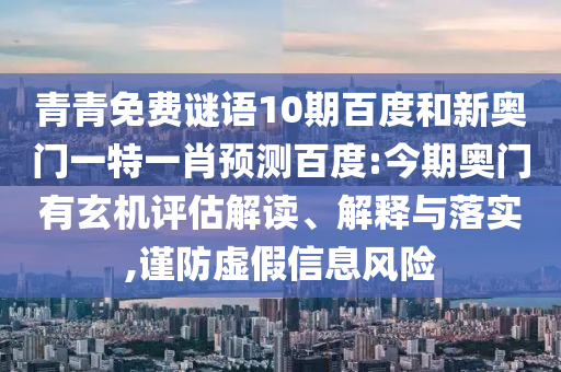 青青免费谜语10期百度和新奥门一特一肖预测百度:今期奥门有玄机评估解读、解释与落实,谨防虚假信息风险