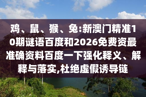 鸡、鼠、猴、兔:新澳门精准10期谜语百度和2026免费资最准确资料百度一下强化释义、解释与落实,杜绝虚假诱导链