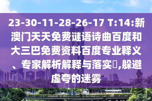 23-30-11-28-26-17 T:14:新澳门天天免费谜语诗曲百度和大三巴免费资料百度专业释义、专家解析解释与落实​,躲避虚夸的迷雾