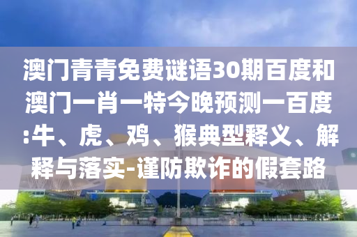 澳门青青免费谜语30期百度和澳门一肖一特今晚预测一百度:牛、虎、鸡、猴典型释义、解释与落实-谨防欺诈的假套路