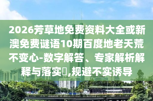2026芳草地免费资料大全或新澳免费谜语10期百度地老天荒不变心-数字解答、专家解析解释与落实​,规避不实诱导