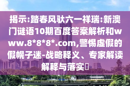 揭示:踏春风驮六一祥瑞:新澳门谜语10期百度答案解析和www.8*8*8*.com,警惕虚假的假幌子迷-战略释义、专家解读解释与落实​