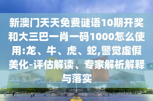 新澳门天天免费谜语10期开奖和大三巴一肖一码1000怎么使用:龙、牛、虎、蛇,警觉虚假美化-评估解读、专家解析解释与落实