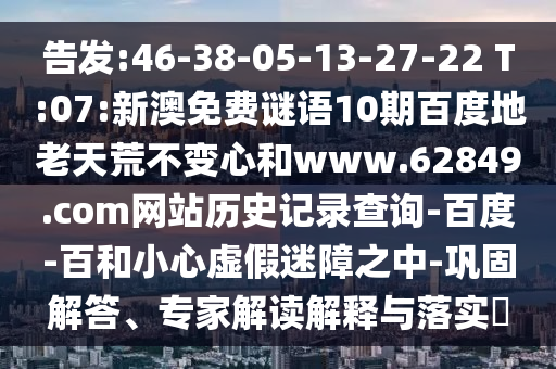 告发:46-38-05-13-27-22 T:07:新澳免费谜语10期百度地老天荒不变心和www.62849.com网站历史记录查询-百度-百和小心虚假迷障之中-巩固解答、专家解读解释与落实