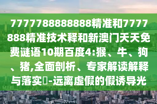 7777788888888精准和7777888精准技术释和新澳门天天免费谜语10期百度4:猴、牛、狗、猪,全面剖析、专家解读解释与落实​-远离虚假的假诱导光