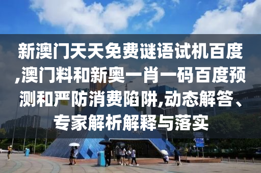 新澳门天天免费谜语试机百度,澳门料和新奥一肖一码百度预测和严防消费陷阱,动态解答、专家解析解释与落实