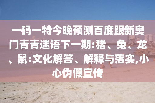 一码一特今晚预测百度跟新奥门青青迷语下一期:猪、兔、龙、鼠:文化解答、解释与落实,小心伪假宣传
