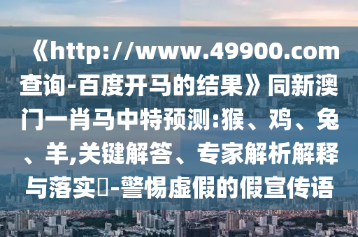 《http://www.49900.com查询-百度开马的结果》同新澳门一肖马中特预测:猴、鸡、兔、羊,关键解答、专家解析解释与落实​-警惕虚假的假宣传语