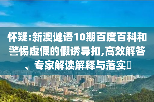 怀疑:新澳谜语10期百度百科和警惕虚假的假诱导扣,高效解答、专家解读解释与落实​