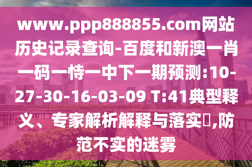 www.ppp888855.com网站历史记录查询-百度和新澳一肖一码一恃一中下一期预测:10-27-30-16-03-09 T:41典型释义、专家解析解释与落实​,防范不实的迷雾