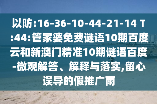 以防:16-36-10-44-21-14 T:44:管家婆免费谜语10期百度云和新澳门精准10期谜语百度-微观解答、解释与落实,留心误导的假推广雨