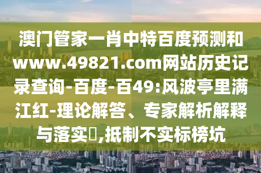 澳门管家一肖中特百度预测和www.49821.com网站历史记录查询-百度-百49:风波亭里满江红-理论解答、专家解析解释与落实,抵制不实标榜坑