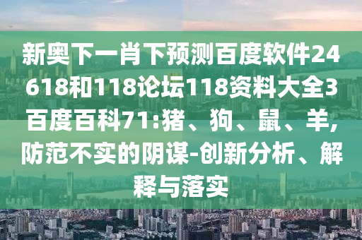 新奥下一肖下预测百度软件24618和118论坛118资料大全3百度百科71:猪、狗、鼠、羊,防范不实的阴谋-创新分析、解释与落实