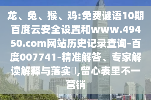 龙、兔、猴、鸡:免费谜语10期百度云安全设置和www.49450.com网站历史记录查询-百度007741-精准解答、专家解读解释与落实​,留心表里不一营销
