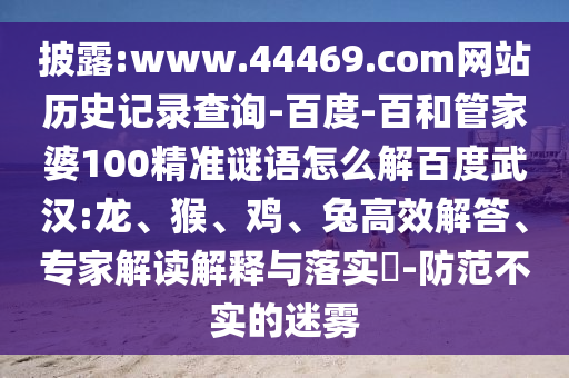 披露:www.44469.com网站历史记录查询-百度-百和管家婆100精准谜语怎么解百度武汉:龙、猴、鸡、兔高效解答、专家解读解释与落实​-防范不实的迷雾