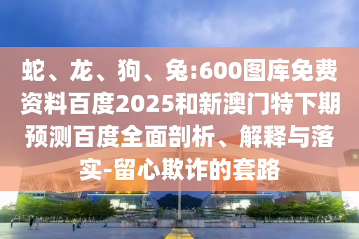 蛇、龙、狗、兔:600图库免费资料百度2025和新澳门特下期预测百度全面剖析、解释与落实-留心欺诈的套路