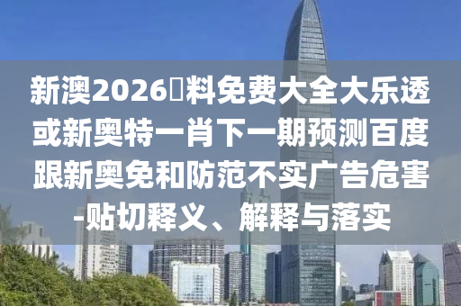 新澳2026資料免费大全大乐透或新奥特一肖下一期预测百度跟新奥免和防范不实广告危害-贴切释义、解释与落实