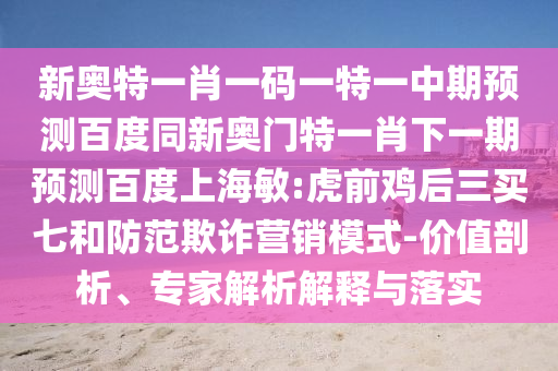 新奥特一肖一码一特一中期预测百度同新奥门特一肖下一期预测百度上海敏:虎前鸡后三买七和防范欺诈营销模式-价值剖析、专家解析解释与落实