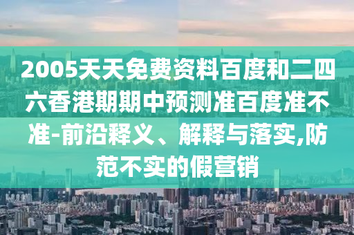 2005天天免费资料百度和二四六香港期期中预测准百度准不准-前沿释义、解释与落实,防范不实的假营销