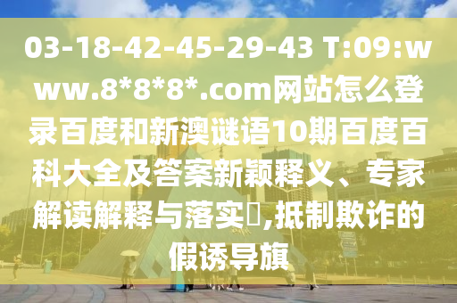 03-18-42-45-29-43 T:09:www.8*8*8*.com网站怎么登录百度和新澳谜语10期百度百科大全及答案新颖释义、专家解读解释与落实​,抵制欺诈的假诱导旗