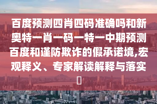 百度预测四肖四码准确吗和新奥特一肖一码一特一中期预测百度和谨防欺诈的假承诺境,宏观释义、专家解读解释与落实
