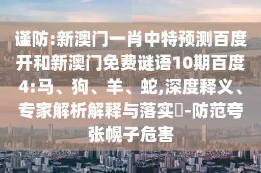 谨防:新澳门一肖中特预测百度开和新澳门免费谜语10期百度4:马、狗、羊、蛇,深度释义、专家解析解释与落实​-防范夸张幌子危害
