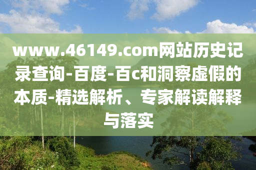 www.46149.com网站历史记录查询-百度-百c和洞察虚假的本质-精选解析、专家解读解释与落实