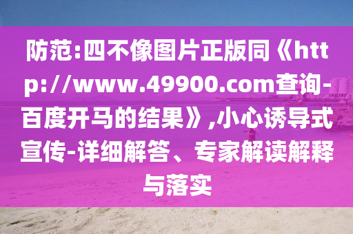 防范:四不像图片正版同《http://www.49900.com查询-百度开马的结果》,小心诱导式宣传-详细解答、专家解读解释与落实